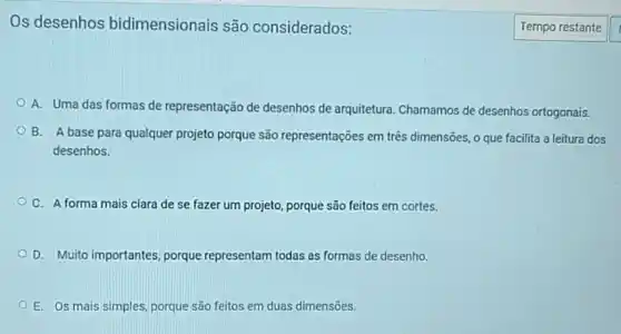 Os desenhos bidimensionais são considerados:
A. Uma das formas de representação de desenhos de arquitetura Chamamos de desenhos ortogonais.
B. A base para qualquer projeto porque são representações em três dimensões, o que facilita a leitura dos
desenhos.
C. A forma mais clara de se fazer um projeto, porque são feitos em cortes.
D. Muito importantes porque representam todas as formas de desenho.
E. Os mais simples porque são feitos em duas dimensões.