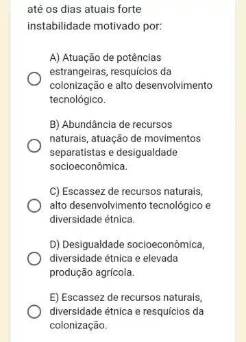 até os dias atuais forte
instabilidade motivado por:
A) Atuação de potências
estrangeiras , resquícios da
colonização e alto desenvolvimento
tecnológico.
B) Abundância de recursos
naturais, atuaçãc de movimentos
separatistas e desigualdade
socioeconômica.
C) Escassez de recursos naturais,
alto desenvolvimento tecnológico e
diversidade étnica
D) Desigualdade socioeconômica,
diversidade etnica e elevada
produção agrícola.
E) Escassez de recursos naturais,