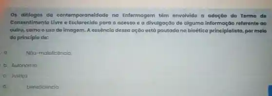 Os diálogos da contemporaneida de na Enfermagem têm envolvido a adoção do Termo de
Consentiment Livre e Esclarecido para o acesso e a divulgação de alguma informação referente ao
outro, como o uso de imagem. A essência dessa ação está pautada na bioética principialista, por meio
do princípio de:
a
Não-maleficência.
b. Autonomia
c. Justica
d.
beneficência.