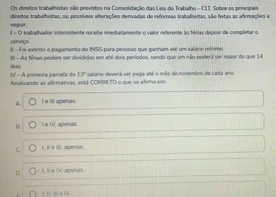 Os direitos trabalhistas são previstos na Consolidação das Leis do Trabalho-CLT. Sobre os principais
direitos trabalhistas, ou possíveis alterações derivadas de reformas trabalhistas, são feitas as afirmações a
seguir.
1-O trabalhador intermitente recebe imediatamente o valor referente as férias depois de completar o
serviço.
II-Foi extinto o pagamento do INSS para pessoas que ganham até um salário mínimo.
III - As férias podem ser divididas em até dois períodos, sendo que um nào poderá ser maior do que 14
dias.
IV - A primeira parcela do 13^circ  salário deverá ser paga até o mês de novembro de cada ano.
Analisando as afirmativas , está CORRETO o que se afirma em:
A.
Ie III apenas.
B.
I e IV, apenas.
I, II e III, apenas.
1.IIeIV, apenas.
1,II,IIIeIV.