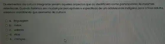 Os elementos da cultura integrante seriam aqueles aspectos que os identificam como pertencentes as mesmas
referências. Quando falamos em mudanças perceptiveis e especificas de um adolescente indigena para a fase adulta,
estamos ressaltando que elemento de cultura:
a. linguagem
b. mitos
c. valores
d. ritos
e. crenças