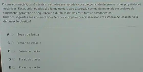 Os ensaios mecânicos são testes realizados em materials com o objetivo de determinar suas propriedades
mecânicas. Essas propriedades são fundamentais para a seleção correta de materlais em projetos de
engenharia, garantindo a segurança e a durabilidade das estruturas e componentes.
Qual dos seguintes ensaios mecânicos tem como objetivo principal avaliar a resistência de um material à
deformação plástica?
A Ensaio de fadiga
B	Ensaio de impacto
C Ensaio de tração
D	Ensaio de dureza
E Ensalo de torção