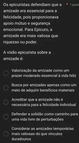 Os epicuristas defendiam que a
amizade era essencial para a
felicidade , pois proporcionava
apoio mútuo e segurança
emocional . Para Epicuro, a
amizade era mais valiosa que
riquezas ou poder.
A visão epicurista sobre a
amizade é:
Valorização da amizade como um
prazer moderado essencial à vida feliz
Busca por amizades apenas como um
meio de adquirir beneficios materiais
Acreditar que a amizade não é
necessária para a felicidade individual
Defender a solidão como caminho para
uma vida livre de perturbações
1 pont
Considerar as amizades temporárias
mais valiosas do que vinculos
duradouros