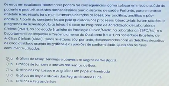 Os erros em resultados laboratoriais podem ter consequências como colocar em risco a saúde do
paciente e produzir os custos desnecessórios para o sistema de saúde. Portanto para o controle
absoluto é necessário ter o monitoramento de todas as fases: pré-analitica analitica e pós-
analitica. A partir da constante busca pela qualidade nos processos laboratoriais, foram criados os
programos de acreditação brasileiros é o caso do Programa de Acreditação de Laboratórios
Clinicos (PALC), da Sociedade Brasileira de Patologia Clinica /Medicina Laboratorial (SBPC/M1),o
Departamento de Inspeção e Credenciamento do Qualidade (DICQ)da Sociedade Brasileira de
Andilises Clinicos (SBAC). Todas as etapas sáo, portanto documentadas com os detailhes descritos
de cada atividade usando os gráficos e os padróes de conformidade. Quais sáo os mais
comumente utilizados:
a. Gráficos de Levey -Jennings e através das Regras de Westgard.
b. Gráficos de Lambert e através das Regras de Beer.
c. Gráfico de Gay -Lussac e os gráficos em papel milimetrado.
d. Gráficos de Boyle e através das Regras de Marie Curie.
e. Gráficos e Regros de Bohr.