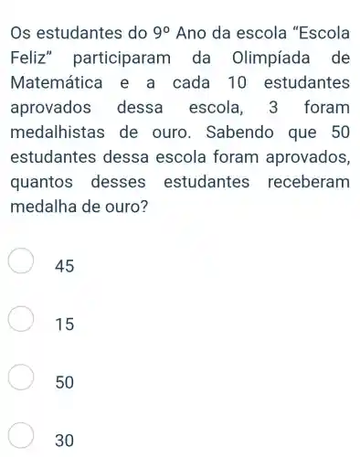 Os estudantes do 90 Ano da escola "Escola
Feliz participara m da Olimpíada de
Matemátic e a cada 10 estudantes
aprovados dessa escola foram
medalhista s de ouro . Sabendo que 50
estudantes ; dessa escola foram aprovados,
quantos desses estudantes ; receberam
medalha de ouro?
45
15
50
30