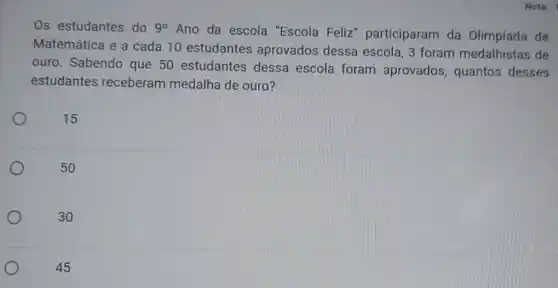 Os estudantes do 9^circ 
Ano da escola "Escola Feliz " participaram da Olimpíada de
Matemática e a cada 10 estudantes aprovados dessa escola, 3 foram medalhistas de
ouro. Sabendo que 50 estudantes dessa escola foram aprovados, quantos desses
estudantes receberam medalha de ouro?
15
30
45