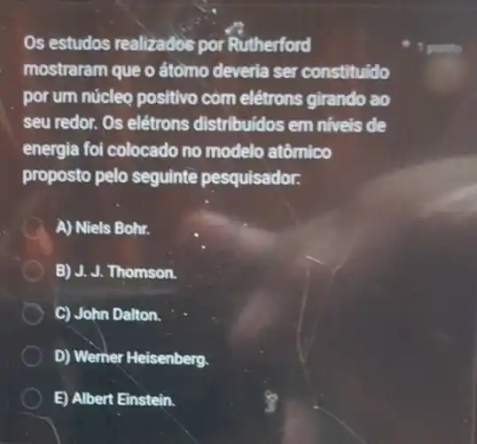 Os estudos realizados por Rutherford
mostraram que o átomo deveria ser constituido
por um núcleo positivo com elétrons girando ao
seu redor. Os elétrons distribuidos em niveis de
energia foi colocado no modelo atômico
proposto pelo seguinte pesquisador.
A A) Niels Bohr.
B) J. J. Thomson.
C) John Dalton.
D) Werner Heisenberg.
E) Albert Einstein.
1 ponto