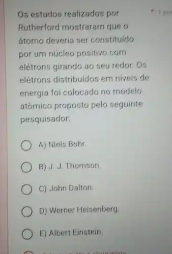 Os estudos realizados por
Rutherforc I mostraram queo
átomo deveria ser constituído
por um núcleo positivo com
elétrons girando ao seu redor.Os
elétrons distribuídos em niveis de
energia foi colocado no modelo
atômico proposto pelo seguinte
pesquisador:
A) Niels Bohr.
B) J.J .Thomson
C) John Dalton.
D) Werner Heisenberg.
E) Albert Einstein.
bringtoria
1 por