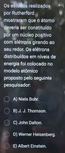 Os estudos realizados
por Rutherford
mostraram que o átomo
deveria ser constituído
por um núcleo positivo
com elétrons girando ao
seu redor . Os elétrons
distribuídos em niveis de
energia foi colocado no
modelo atômico
proposto pelo seguinte
pesquisador:
A) Niels Bohr.
B) J.J.Thomson.
C) John Dalton.
D) Werner Heisenberg.
E) Albert Einstein.