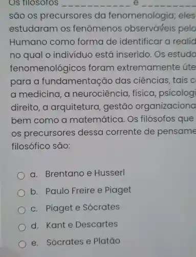 OS filosofos __ __
são os precursores da fenomenologia eles
estudaram os fenômenos observaveis pelo
Humano como forma de identificar a realid
no qual o individuo está inserido Os estudo
fenome nológicos foram extremam ente úte
para a fundamentação das ciências tais c
a medicina , a neurociência , física psicologi
direito, a arquitetura , gestão organizaciona
bem como a matemática . Os filósofos que
OS precursores dessa corrente de pensame
filosófico são:
a . Brentano e Husserl
b. Paulo Freire e Piaget
c. Piaget e Sócrates
d. Kante Descartes
e Sócrates e Platão