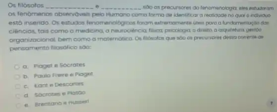 Os filósofos __ __ são os precursores da fenomenologia; eles estudaram
os fenómenos observáveis pelo Humano como forma de identificar a realidade no qual o individuo
está inserido. Os estudos fenomenológicos foram extremamente úteis para a fundamentação das
ciências, tais como a medicina, a neurociência, fisica psicologia, o direito, a arquitetura, gestão
organizacional, bem como a matematica Os filósotos que sáo os precursores dessa corrente de
pensamento filosófico sao:
a. Piaget e Sócrates
b. Paulo Freire e Piaget
c. Kante Descartes
d. Sócrates e Platáo
e. Brentano e Husserl