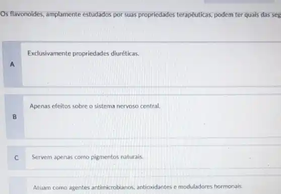 Os flavonoides, amplamente estudados por suas propriedades terapêuticas, podem ter quais das seg
Exclusivamente propriedades diuréticas.
A
Apenas efeitos sobre o sistema nervoso central.
B
C
Servem apenas como pigmentos naturais.
Atuam como agentes antimicrobianos, antioxidantes e moduladores hormonais