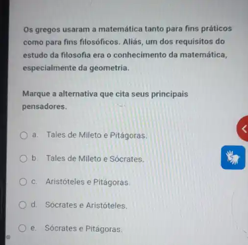 Os gregos usaram a matemática tanto para fins práticos
como para fins filosóficos. Aliás, um dos requisitos do
estudo da filosofia era o conhecimento da matemática,
especialmente da geometria.
Marque a alternativa que cita seus principais
pensadores.
a. Tales de Mileto e Pitágoras.
b. Tales de Mileto e Sócrates.
c. Aristóteles e Pitágoras.
d. Sócrates e Aristóteles.
e. Sócrates e Pitágoras.