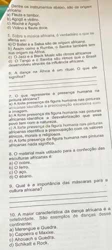 os instrumentos abaixo, são de origem
africana:
a) Flauta e tambor.
b) Agogô e violino.
c) Afoché e Agogô.
d) Violino e flauta doce.
5. Sobre a música africana, é verdadeiro o que se
afirma em:
a) O Ballet e a Salsa são de origem africana.
b) Assim como a Rumba, o Samba também tem
sua origem na Africa.
c) O Jazze a Black Music são ritmos africanos
d) O Tango e Samba são ritmos que - Brasil
desenvolveu através da influêncla africana.
6. A dança na Africa é um ritual O que ele
significa?
__
7. 0 que representa a presença humana na
pintura africana?
a) A forte presença da figura humana nas pinturas
africanas identifica a preocupação excessiva com
a imagem.
b) A forte presenca da nas pinturas
africanas identifica a desvalorização que esse
povo tem com a natureza.
c) A forte presença da figura humana nas pinturas
africanas identifica a preocupação com os valores
étnicos, morais e religiosos.
d) A forte presença da figura humana nas pinturas
africanas nada significa.
8. material mais utilizado para a confecção das
esculturas africanas é:
a)
cobre.
b) ferro.
c) aço.
d) ébano.
9. Qual é a importância das máscaras para a
cultura africana?
__
10. A maior característica da dança africana é a
coletividade. São exemplos de danças desse
continente:
a) Merengue e Guedra.
b) Capoeira e Maxixe.
c) Ahouach e Guedra.
d) Schikatt e Rock.