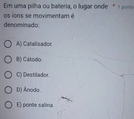 os ions se movimentam é
denominado:
A) Catalisador.
B) Cátodo.
C) Destilador.
D) Ânodo.
E) ponte salina.
Em uma pilha ou bateria, o lugar onde 1 ponto