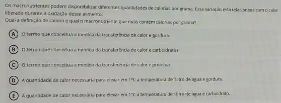 Os macronutrientes podem disponibilizar diferentes quantidades de calorias por grama Essa variação está relacionada com o calor
liberado durante a oxidação desse alimento.
Qual a definição de caloria e qual o macronutriente que mais contém calorias por grama?
A O termo que conceitua a medida da transferência de calor e gordura.
B O termo que conceitua a medida da transferência de calor e carboidratos.
C O termo que conceitua a medida da transferência de calor e proteina.
D A'quantidade de calor necessária para elevar em 1^circ C a temperatura de 1litro de água e gordura.
E A quantidade de calor necessária para elevar em 1^circ C a temperatura de 1litro de água e carboidrato.