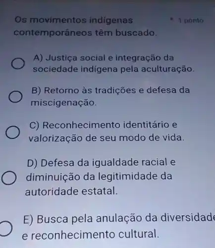 Os movimentos indigenas
contemporâneo:s têm buscado.
A) Justiça social e integração da
sociedade indígena pela aculturação.
B) Retorno às tradições e defesa da
miscigenação.
C)Reconheciment identitário e
valorização de seu modo de vida.
D) Defesa da igualdade racial e
diminuição da legitimidade da
autoridade estatal.
E) Busca pela anulação da diversidad
1 ponto