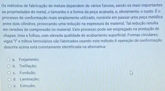 Os métodos de fabricação de metais dependem de vários fatores, sendo os mais importantes
as propriedades do metal o tamanho e a forma da peça acabada e, obviamente, o custo . Eo
processo de conformação mais amplamente utilizado, consiste em passar uma peça metálica
entre dois cilindros, provocando uma redução na espessura do material. Tal redução resulta
em tensões de compressão no material. Este processo pode ser empregado na produção de
chapas, tiras e folhas com elevada qualidade de acabamento superficial. Formas circulares,
vigas "I" e trilhos ferroviários são fabricados usando este método A operação de conformação
descrita acima está corretamente identificada na alternativa:
a. Forjamento;
b. Trefilação;
c. Fundição;
d. Laminação;
e. Extrusão;