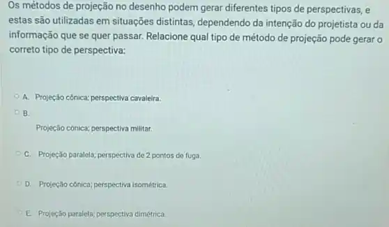 Os métodos de projeção no desenho podem gerar diferentes tipos de perspectivas, e
estas são utilizadas em situações distintas dependendo da intenção do projetista ou da
informação que se quer passar. Relacione qual tipo de método de projeção pode gerar o
correto tipo de perspectiva:
A. Projeção cônica:perspectiva cavaleira.
B.
Projeção cônica; perspectiva militar.
C. Projeção paralela;perspectiva de 2 pontos de fuga.
D. Projeção cônica;perspectiva isométrica.
E. Projeção paralela;perspectiva dimétrica.