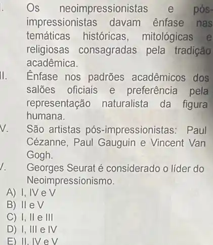 Os neoimpression istas e pós-
impressionistas davam ênfase nas
temáticas históricas , mitológicas e
religiosas consagradas pela tradição
acadêmica.
Enfase nos padrões acadêmicos dos
saloes oficiais e preferência pela
representaçãc naturalista da figura
humana.
v.
São artistas pós -impressionistas: Paul
Cézanne, Paul Gauguin e Vincent Van
Gogh.
1.
Georges Seurat é considerado o líder do
Neoimpressionismo.
A) I, IV e surd 
B) lleV
C) 1, II e III
D) 1, III e IV