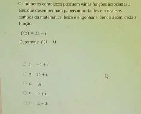 Os números complexos possuem várias funções associadas a
eles que desempenham papéis importantes em diversos
campos da matemática, fisica e engenharia. Sendo assim dada a
função
f(z)=2z-i
Determine f(1-i)
a. -1+i
b. 14+i
C. 3i
d. 2+i
e. 2-3i