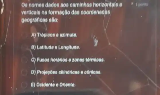 Os nomes dados 808 caminhos horizontals e
verticais ne formação das coordenedas
geográficas são:
A) Tréploos e szimute.
A B) Lathude e Longitude.
C) Fuses hordries e zones termicas.
D) Projegbes cllindricas e coniess.
5) Ooldente e Oriente.
1 porito