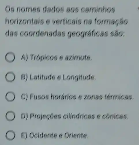 Os nomes dados aos caminhos
horizontais 6 verticais na formação
das coordenadas geográficas sao.
A) Trópicos 6 azimute.
B) Latitude 6 Longitude.
C) Fusos horários e zonas térmicas.
D) Projeçóes cilindricas e conicas.
E) Ocidente 6 Oriente.