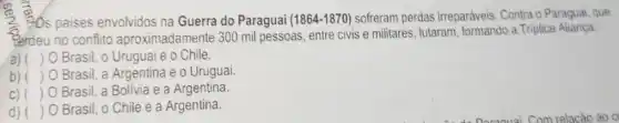 - Os paises envolvidos na Guerra do Paraguai (1864-1870) sofreram perdas irreparáveis. Contra o Paraguai, que
"erdeu no conflito aproximadamente 300 mil pessoas, entre civis e militares, lutaram, formando a Triplice Aliança:
a) ( ) 0 Brasil, o Uruguai e o Chile.
b) ( ) O Brasil, a Argentina e o Uruguai
C) ( ) O Brasil, a Bolivia e a Argentina.
d) ( ) Brasil, o Chile e a Argentina.