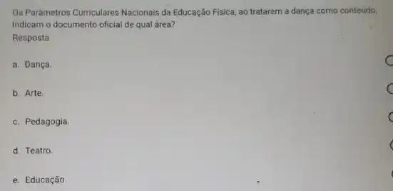 Os Pardmetros Curriculares Nacionals da Educação Física, ao tratarem a dança como conteúdo,
indicam o documento oficial de qual área?
Resposta
a. Dança
b. Arte.
c. Pedagogia.
d. Teatro.
e. Educação.
C
C