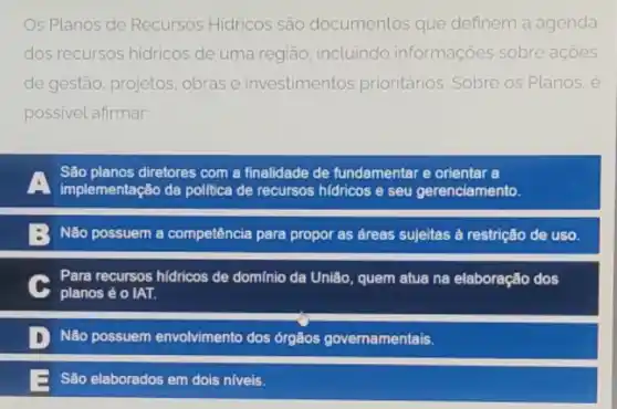 Os Planos de Recursos Hidricos são documentos que definem a agenda
dos recursos hidricos de uma regiāo, incluindo informações sobre acoes
de gestão, projetos obras e investimentos prioritários. Sobre os Planos, é
possivel afirmar
São planos diretores com a finalidade de fundamentar e orientar a
implementação da politica de recursos hidricos e seu gerenciamento.
Não possuem a competência para propor as áreas sujeitas à restrição de uso.
C
planos é o IAT.
Para recursos hidricos de domínio da União, quem atua na elaboração dos
D Não possuem envolvimento dos órgãos governamentais.
São elaborados em dois niveis.