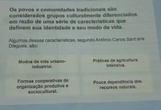 Os povos e comunidades tradicionais são
considera dos grupos culturalmet te diferenciados
em razão de uma série de caracterísi icas que
definem sua identidade e seu modo de vida.
Algumas dessas características, segundo Antônio Carlos Sant'ana
Diegues, são:
Modos de vida urbano-
industrial.
Práticas de agricultura
intensiva.
Formas cooperativas de
organização e
sociocultural.
Pouca dependência dos
recursos naturais.