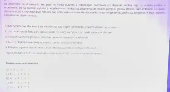 Os processos de dominação europeia na Africa durante a colonização ocorreram em diversas frentes, seja no âmbito politico e
econômico, ou na questão cultural e interferências diretas na autonomia de muitos povos e grupos étnicos, Para entender o cenário
africano atual, é imprescindivel retomar sua história dos ultimos séculos e a forma como agiram as potências europeias. A esse respeito,
considere as etapas abaixo:
1. Independências africanas e consequências das frageis identidades implementadas por europeus
2. Uso de armas de fogo para imposição da presença europela e perda de soberania africana
3. Resistência contra governos coloniais por meio de revoltas e rebelioes
4. Guerras Mundiais e enfraquecimento militar de paises europeus
5. Relaçōes diplomáticas e comercials estabelecidas entre europeus e africanos
Agora assinale a alternativa que apresenta a sequencia correta dos acontecimentos
Selecione uma alternativa:
a) 3cdot 2cdot 5cdot 4cdot 1
b) 3cdot 4cdot 5cdot 2cdot 1
c) 5cdot 4cdot 2cdot 1cdot 3
d) 5-2-3-4-1
e) 3cdot 4cdot 2cdot 1cdot 5