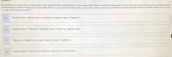 os quais fazem respectivamente:
A 4 ligaçōes sigma, 3 ligaçōes sigma e 1 ligaçào pì, 2 ligaçōes sigma e 2 ligaçōes pi
B 2 ligaçōes sigma e 2 ligaçōes pi, 3 ligaçōes sigma e 1 ligaçào pi, 4 ligaçōes sigma
C 4 ligaçōes pi, 3 ligaçōes pi e 1 sigma, 2 ligaçōes sigma e 2 ligaçōes pi
D 2 ligaçōes sigma 2 ligaçōes pi, 4 ligaçōes pi, 3 ligaçōes pi e 1 ligaçào sigma