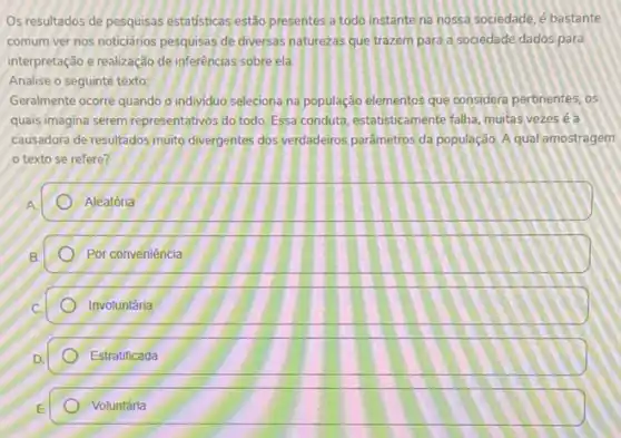 Os resultados de pesquisas estatisticas estão presentes a todo instante na nossa sociedade, é bastante
comum ver nos noticiários pesquisas de diversas naturezas que trazem para a sociedade dados para
interpretação e realização de inferencias sobre ela.
Analise o seguinte texto:
Geralmente ocorre quando o individuo seleciona na população elementos que considera pertinentes . os
quals imagina serem representativos do todo. Essa conduta estatisticamente falha, mutas vezes ea
causadora de resultados muito divergentes dos verdadeiros parâmetros da população. A qual amostragem
texto se refere?
A
Aleatória
Por conveniência
Involuntária
Estratificada
Voluntária