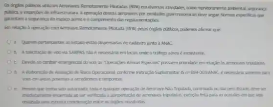 Os órgãos públicos utilizam Aeronaves Remotamente Pilotadas (RPA) em diversas atividades como monitoramento ambiental, segurança
pública, e inspeçōes de infraestrutura A operação dessas aeronaves por entidades governamentais deve seguir Normas especificas que
garantam a segurança do espaço aéreo e o cumprimento das regulamentações.
Em relacǎo à operação com Aeronave Remotamente Pilotada (RPA) pelos órgãos públicos podemos afirmar que
a. Quando pertencentes ao Estado estão dispensadas de cadastro junto à ANAC
b. A solicitação de voo via SARPAS não é necessária em locais onde o tráfego aéreo é inexistente
C Devido ao caráter emergencial do voo as "Operações Aéreas Especiais possuem prioridade em relação às aeronaves tripuladas
d. A elaboracǎo de Avaliação de Risco Operacional conforme Instrução Suplementar -ISn^2E94-OO3/ANAC é necessária somente para
voos em áreas próximas a aeródromos e helipontos
e Mesmo que tenha sido autorizada toda e qualquer operação de Aeronave Nǎo Tripulada, controlada ou nǎo pelo Estado deve ser
imediatamente encerrada ao ser verificada a aproximação de aeronaves tripuladas, exceção feita para as ocasioes em que seja
realizada uma estreita coordenação entre os órgãos envolvidos