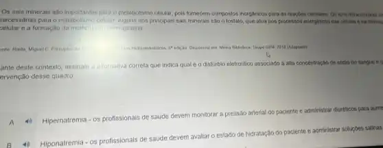 Os sais minerais são importantes para o metabolismo celular, pols fornecem compostos inorganicos para as reaçóes celulares Os lons intracefulares de
necessárias para o celular. Alguns dos principals sais minerais são o fosfato, que atua nos processos energéticos das células e na formac
celular e a formação da molécula de hemoglobina.
onto Riella, Miguel C Principios de	Tehtunbles Hidroeletroliticos, 69-odição Disponivel em: Minha Biblioteca Grupo GEN, 2018 (Adaptado)
ante deste contexto assinale a allemativa correta que indica qual éo distúrbio eletrolitico associado a alta concentração de sódlo no sangue e q
ervenção desse quadro.
-OS
profissionais de saúde devem monitorar a pressão arterial do paciente e administrar diuréticos para aume
A 40 Hipernatremla
-OS
profissionais de saúde devem avallar o estado de hidratação do paciente e administrar soluções salinas
4) Hiponatremia