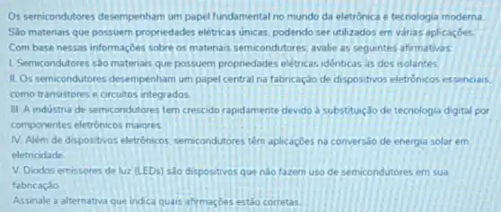 Os semicondutores desempenham um papel fundamental no mundo da eletrônica e tecnologia moderna
Sao matenais que possuem propriedades elétricas únicas podendo ser utilizados em várias aplicaçōes
Com base nessas informações sobre os matenais semicondutores avalie as seguintes afirmativas:
1. Semicondutores sào matenais que possuem propriedades elétricasidênticas as dos isolantes.
II. Os semicondutores desempenham um papel central na fabricação de dispositivos eletrónicos essenciais.
como transistores e circuitos integrados.
III. A industria de semicondutores tem crescido rapidamente devido à substituição de tecnologia digital por
componentes eletronicos maiores
IV. Além de dispositivos eletrônicos, semicondutores têm aplicaçōes na conversão de energia solar em
eletricidade
V. Diodos emissores de luz (LEDs) são dispositivos que nào fazem uso de semicondutores em sua
fabricação
Assinale a alternativa que indica quais afirmaçbes estǎo corretas