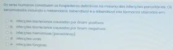 Os seres humanos constituem os hospedeiros definitivos no maioria das infecçóes parasitárias Os
benzimidazbis incluindo o mebendarzo tiabendazol e o albendazol sáo fármacos utilizados em:
a. infecçóes bacterianas cousadas por Gram-positivos.
b. infecçóes bacterianas causadas por Gram-negativos.
c. infecçóes helminticas (parasitárias)
d. infecçoes virais
e. infecçoes fúngicas.