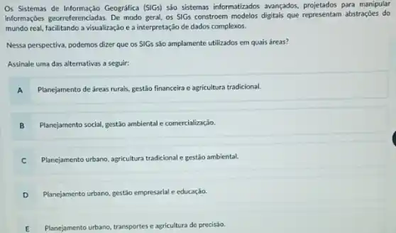 Os Sistemas de Informação Geografica (S(Gs) são sistemas informatizados avangados, projetados para manipular
informaç;oes georeferenciadas. De modo geral, os SIGs constroem modelos digitais que representar abstrações do
mundo real, facilitando a visualização e a interpretação de dados complexos.
Nessa perspectiva, podemos dizer que os SIGs são amplamente utilizados em quais áreas?
Assinale uma das alternativas a seguir:
A Planejamento de áreas rurais gestão financeira e agricultura tradicional.
B Planejamento social, gestão ambiental e comercialização.
C Planejamento urbano, agricultura tradicional e gestão ambiental.
D Planejamento urbano, gestão empresarial e educação.
E Planejamento urbano, transportes agricultura de precisão.