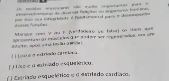 Os tecidos musculares sao muito importantes para 0
desenvolvim ento de diversas funcoes no humano,
por isso sua integridade é fundamental para 0 desempenho
dessas funçoes.
Marque com V ou F (verdadeiro ou falso) os itens que
apresentam os músculos que podem ser regenerados em um
adulto, após uma lesão parcial.
( ) Liso e o estriado cardíaco.
( ) Liso e o estriado esquelético.
( ) Estriado esquelético e 0 estriado cardíaco.