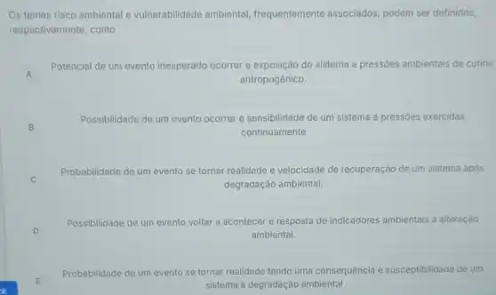 Os temas risco ambiental e vulnerabilidade ambiental frequentemente associados, podem ser definidos,
respectivamente, como
A A
Potencial de um evento inesperado ocorrer e do sistema a pressões ambientais de cunho
antropogênico.
B B
Possibilidade de um evento ocorrer e sensibilidade de um sistema a pressões exercidas
continuamente
C
Probabilidade de um evento se tornar realidade e velocidade de recuperação de um sistema após
degradação ambiental.
D
Possibilidade de um evento voltar a acontecer e resposta de indicadores ambientais à alteração
ambiental.
E E
Probabilidade de um evento se tornar realidade tendo uma consequência e susceptibilidade de um
sistema à degradação ambiental