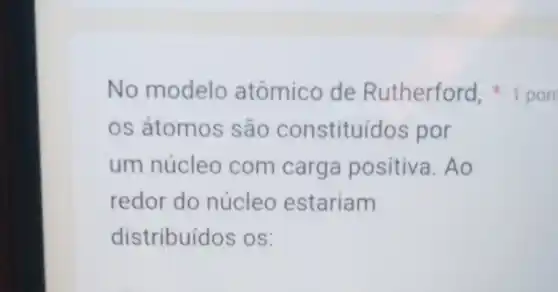 os átomos são constituídos por
um núcleo com carga positiva. Ao
redor do núcleo estariam
distribuídos os:
No modelo atômico de Rutherford, 1 pon