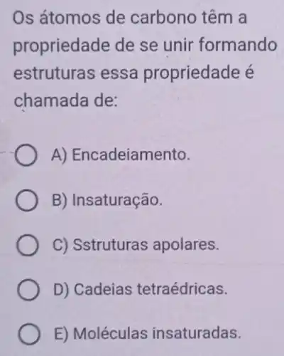 Os átomos de carbono têm a
propriedade de se unir formando
estruturas essa propriedade é
chamada de:
A)Encadeiamento.
B) Insaturação.
C) Sstruturas apolares.
D) Cadeias tetraédricas.
E) Moléculas insaturadas.