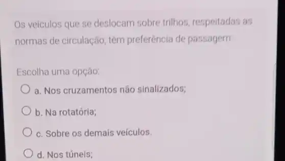 Os veículos que se deslocam sobre trilhos respeitadas as
normas de circulação têm preferência de passagem
Escolha uma opção:
a. Nos cruzamentos não sinalizados;
b. Na rotatória;
c. Sobre os demais veículos.
d. Nos túneis;