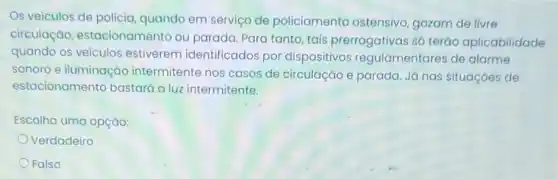 Os veiculos de policia quando em serviço de policiamento ostensivo gozam de livre
circulação, estacional mento ou parada. Para tanto, tais prerrogativas só teráo aplicabilidade
quando os veículos estiverem identificados por dispositivos regulamentares de alarme
sonoro e iluminaçãc intermitente nos casos de circulação e parada Já nas situaçóes de
estacionamento bastará a luz intermitente.
Escolha uma opção:
Verdadeiro
Falso