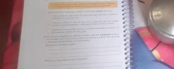 Osimples criteria racial tende a provocar tima perigosa distorpilo, Diferencia
on brasleiros pela cor da pele e ndo pelos meritos do combecimento
Agora, assinale a opção que contém a informação correta sobre ela.
Trata-se de um argumento de autoridade para defender um posicio-
namento no corpo do texto.
Destaca e reforça idela de que cotas raciais nào sao uma medida
positiva, complementando a idel apresentada no titulo do texto.
square 
Apresenta uma posição contrana a postura defendida no titulo a fim
de polemizar o tema em discussáo.
2. No
primeiro paragrafo do editonal tambem chamado introdução.possi-
vel perceber que o texto cita um fato noticiado para, a partir dele, formular
a tese que sera defendida com argumentos.
a) Que fato noticiado e citado?
__
b)
__