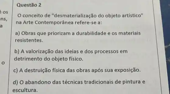 os
ns,
a
o
Questão 2
conceito de "desmateriali zação do objeto artístico"
na Arte Contemporânea refere-se a:
a) Obras que priorizam a durabilidade e os materiais
resistentes.
b) A valorização das ideias e dos processos em
detrimento do objeto físico.
c) A destruição física das obras após sua exposição.
d) O abandono das técnicas tradicionais de pintura e
escultura.