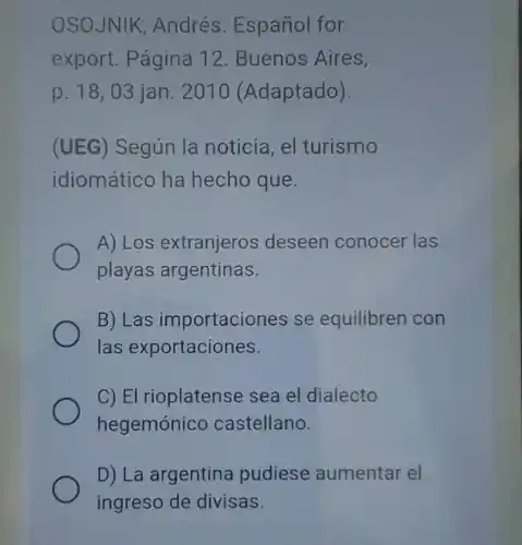 OSOJNIK, Andrés Español for
export. Página 12 . Buenos Aires,
p. 18,03 jan 2010 (Adaptado).
(UEG) Según la noticia, el turismo
idiomático ha hecho que.
A) Los extranjeros deseen conocer las
playas argentinas.
B) Las importaciones se equilibren con
las exportaciones.
C) El rioplatense sea el dialecto
hegemónicc castellano.
D) La argentina pudiese aumentar el