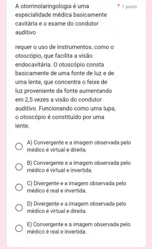 A otorrinolaringologia é uma
especialidade médica basicamente
cavitária e o exame do condutor
auditivo
requer o uso de instrumentos . como o
otoscópio, que facilita a visão
endocavitária. 0 otoscópio consta
basicamente de uma fonte de luz e de
uma lente, que concentra o feixe de
luz proveniente da fonte aumentando
em 2,5 vezes a visão do condutor
auditivo . Funcionando como uma lupa,
otoscópio é constituído por uma
lente.
A) Convergente e a imagem observada pelo
médico é virtual e direita.
B) Convergente e a imagem observade a pelo
médico é virtual e invertida.
C) Divergente e a imagem observada pelo
médico é real e invertida.
D) Divergente e a imagem observada pelo
médico é virtual e direita.
1 ponto
E) Convergente e a imagem observada pelo
médico é real e invertida.