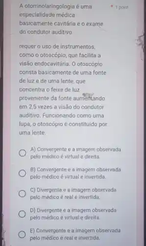 A otorrinolaringologia é uma
especialidade médica
basicamente cavitária e o exame
do condutor auditivo
requer o uso de instrumentos,
como o otoscópio que facilita a
visão endocavitária . 0 otoscópio
consta basicamente de uma fonte
de luze de uma lente, que
concentra o feixe de luz
proveniente da fonte aumentando
em 2,5 vezes a visão do condutor
auditivo Funcionando como uma
lupa, o otoscópio é constituído por
uma lente.
A) Convergente e a imagem observada
pelo médico é virtual e direita.
B) Convergente e a imagem observada
pelo médico é virtual e invertida.
C) Divergente e a imagem observada
pelo médico é real e invertida.
D) Divergente e a imagem observada
pelo médico é virtual e direita.
1 point
E) Convergente e a imagem observada
pelo médico é real e invertida.